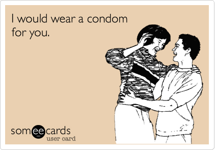 I would wear a condom 
for you. 