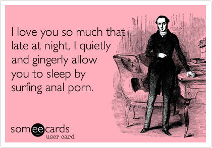 
I love you so much that
late at night, I quietly 
and gingerly allow
you to sleep by 
surfing anal porn.
