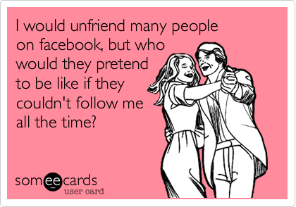 I would unfriend many people
on facebook, but who
would they pretend
to be like if they
couldn't follow me
all the time?