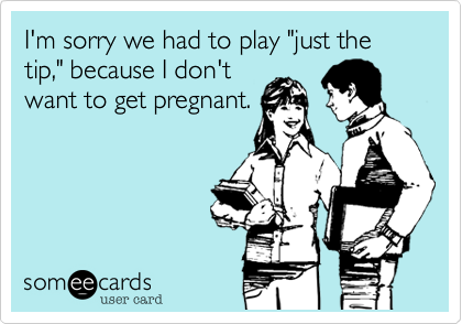 I'm sorry we had to play "just the tip," because I don't
want to get pregnant.