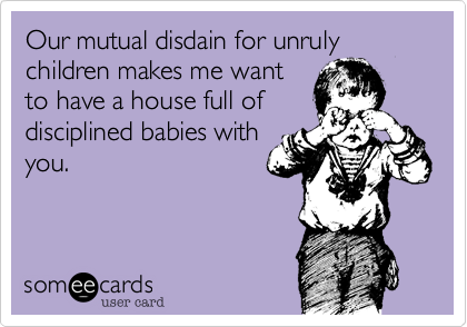 Our mutual disdain for unruly children makes me want
to have a house full of
disciplined babies with
you. 
