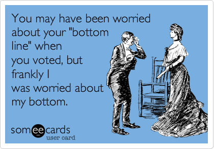 You may have been worried
about your "bottom
line" when
you voted, but
frankly I
was worried about
my bottom.