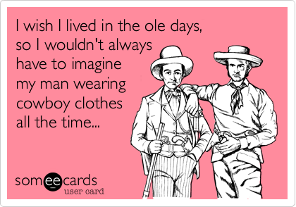 I wish I lived in the ole days,
so I wouldn't always
have to imagine
my man wearing
cowboy clothes
all the time...