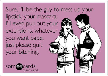 Sure, I'll be the guy to mess up your lipstick, your mascara,
I'll even pull out your
extensions, whatever
you want babe,
just please quit
your bitching.