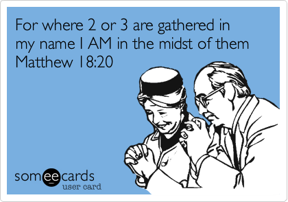 For where 2 or 3 are gathered in my name I AM in the midst of them
Matthew 18:20
