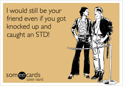 I would still be your
friend even if you got
knocked up and
caught an STD!