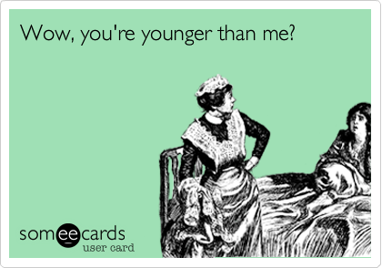 Wow, you're younger than me?