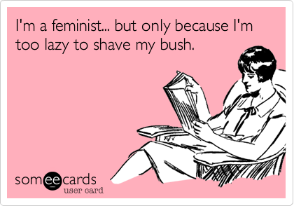 I'm a feminist... but only because I'm too lazy to shave my bush.