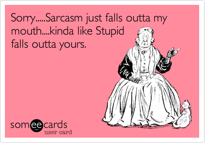 Sorry.....Sarcasm just falls outta my mouth....kinda like Stupidfalls outta yours.