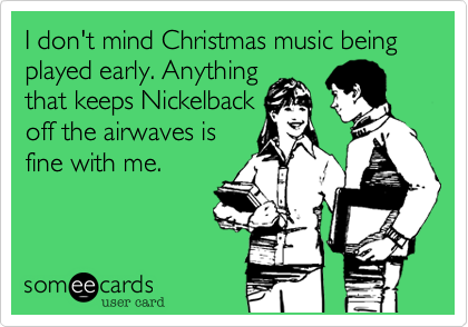 I don't mind Christmas music being played early. Anything
that keeps Nickelback
off the airwaves is
fine with me.