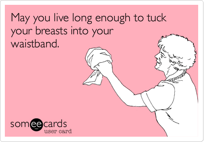 May you live long enough to tuck your breasts into yourwaistband.