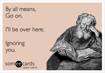 By all means, 
Go on.
 
I'll be over here. 

Ignoring
you.