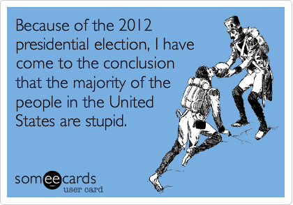 Because of the 2012
presidential election, I have
come to the conclusion
that the majority of the
people in the United
States are stupid.