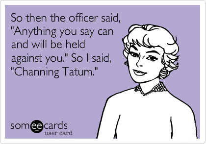 So then the officer said, 
"Anything you say can
and will be held
against you." So I said, 
"Channing Tatum."

