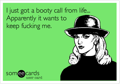 I just got a booty call from life... Apparently it wants tokeep fucking me. 