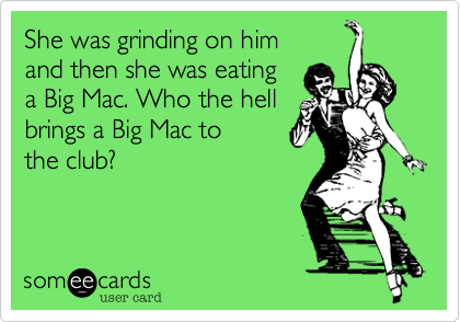 She was grinding on him 
and then she was eating 
a Big Mac. Who the hell 
brings a Big Mac to 
the club?