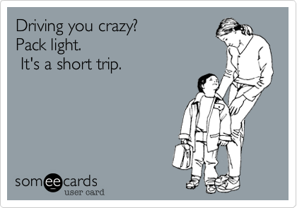 Driving you crazy? 
Pack light.
 It's a short trip.