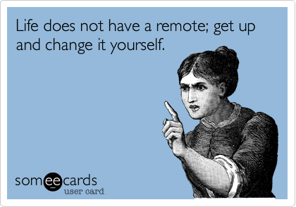 Life does not have a remote; get up and change it yourself.