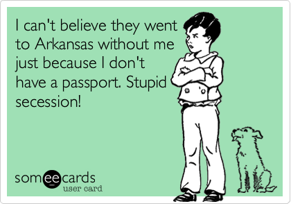 I can't believe they went
to Arkansas without me
just because I don't
have a passport. Stupid
secession!