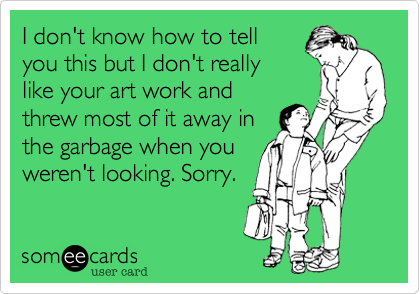 I don't know how to tell
you this but I don't really
like your art work and
threw most of it away in
the garbage when you
weren't looking. Sorry.