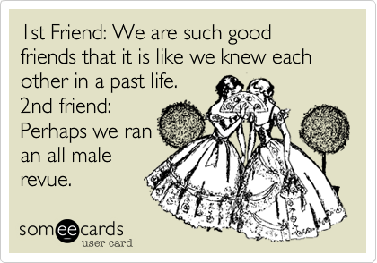 1st Friend: We are such good friends that it is like we knew each other in a past life.
2nd friend:
Perhaps we ran
an all male
revue.