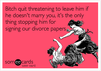 Bitch quit threatening to leave him if he doesn't marry you, it's the only thing stopping him for
signing our divorce papers