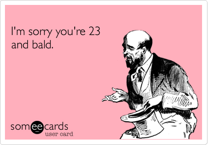 I'm sorry you're 23and bald.