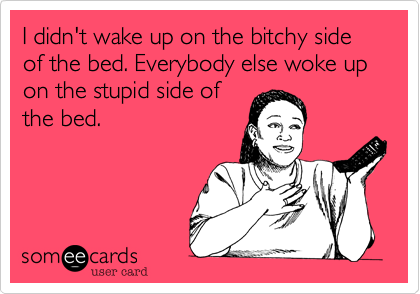 I didn't wake up on the bitchy side of the bed. Everybody else woke up on the stupid side of
the bed.