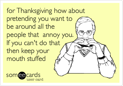 for Thanksgiving how about pretending you want tobe around all thepeople that  annoy you.If you can't do thatthen keep your mouth stuffed