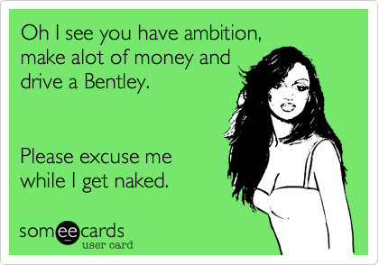 Oh I see you have ambition,
make alot of money and
drive a Bentley.


Please excuse me
while I get naked.