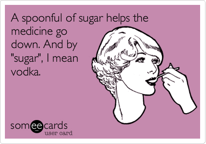 A spoonful of sugar helps the medicine godown. And by"sugar", I meanvodka.
