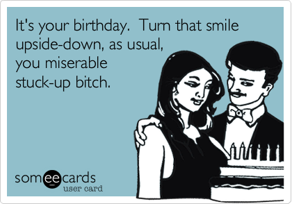 It's your birthday.  Turn that smile upside-down, as usual,you miserablestuck-up bitch.