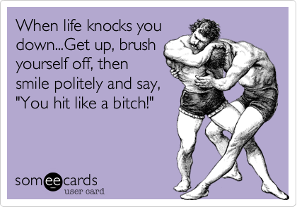 When life knocks youdown...Get up, brushyourself off, thensmile politely and say, "You hit like a bitch!"