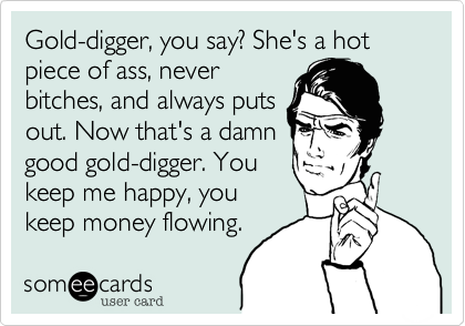 Gold-digger, you say? She's a hot piece of ass, never bitches, and always  puts out. Now that's a damn good gold-digger. You keep me happy, you keep  money flowing.
