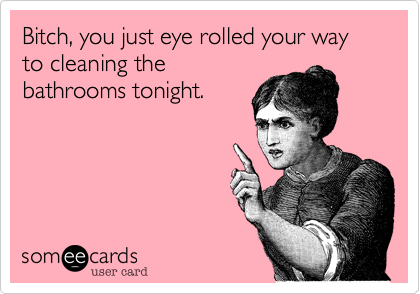 Bitch, you just eye rolled your way to cleaning the
bathrooms tonight.