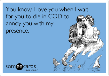 You know I love you when I wait for you to die in COD toannoy you with mypresence.