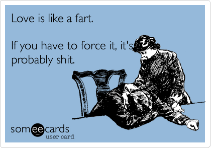 Love is like a fart.If you have to force it, it'sprobably shit.