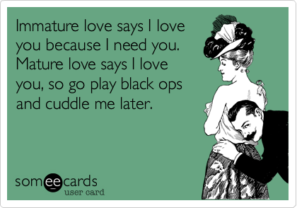 Immature love says I loveyou because I need you.Mature love says I loveyou, so go play black opsand cuddle me later.
