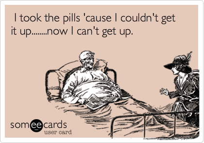  I took the pills 'cause I couldn't get it up........now I can't get up.