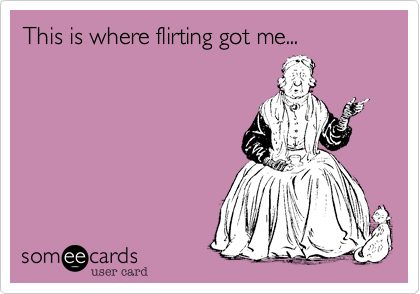 This is where flirting got me...