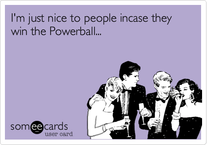 I'm just nice to people incase they win the Powerball...