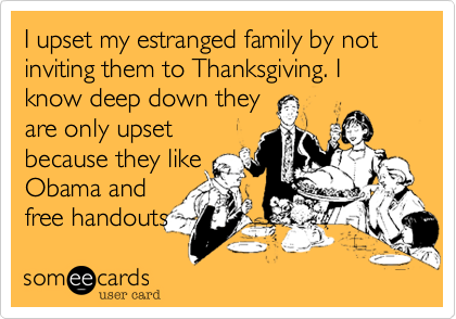 I upset my estranged family by not inviting them to Thanksgiving. I know deep down they 
are only upset
because they like
Obama and
free handouts 