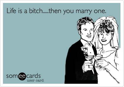 Life is a bitch.....then you marry one.