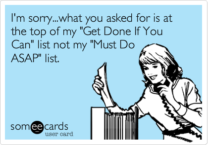 I'm sorry...what you asked for is at the top of my "Get Done If You Can" list not my "Must DoASAP" list. 
