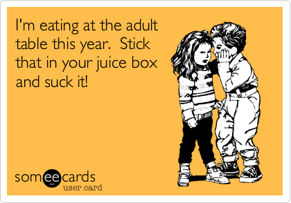 I'm eating at the adult
table this year.  Stick
that in your juice box
and suck it!