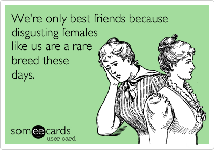 We're only best friends because disgusting femaleslike us are a rarebreed thesedays.