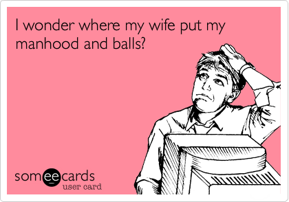 I wonder where my wife put my manhood and balls?