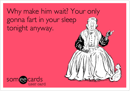 Why make him wait? Your only gonna fart in your sleeptonight anyway.