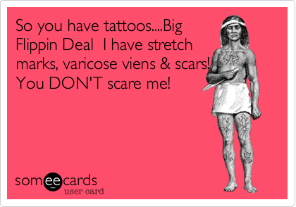So you have tattoos....Big
Flippin Deal  I have stretch
marks, varicose viens & scars!
You DON'T scare me!