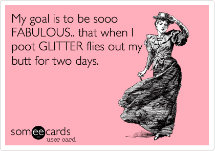 My goal is to be sooo
FABULOUS.. that when I
poot GLITTER flies out my
butt for two days.